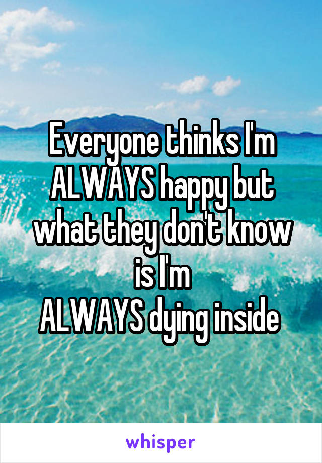 Everyone thinks I'm ALWAYS happy but what they don't know is I'm
ALWAYS dying inside 