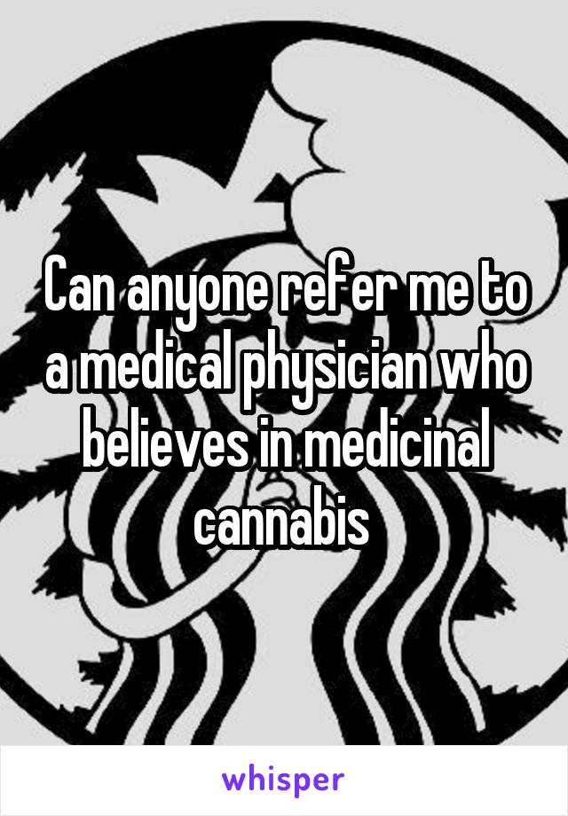 Can anyone refer me to a medical physician who believes in medicinal cannabis 