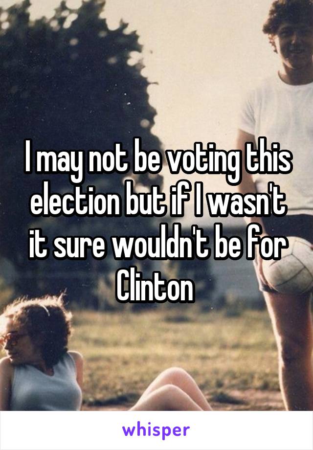 I may not be voting this election but if I wasn't it sure wouldn't be for Clinton 