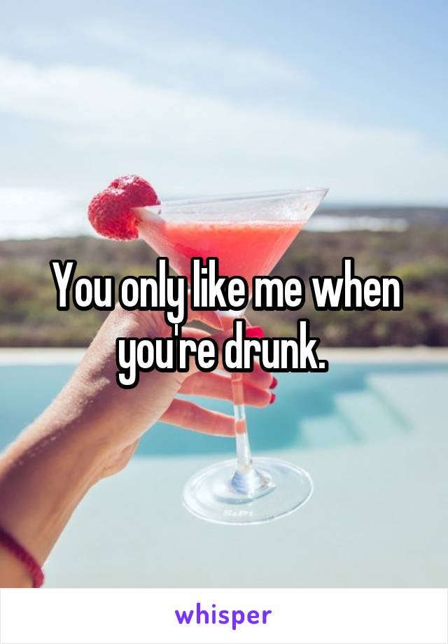 You only like me when you're drunk. 