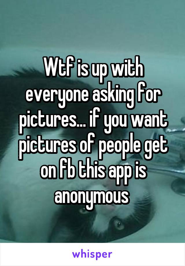 Wtf is up with everyone asking for pictures... if you want pictures of people get on fb this app is anonymous 