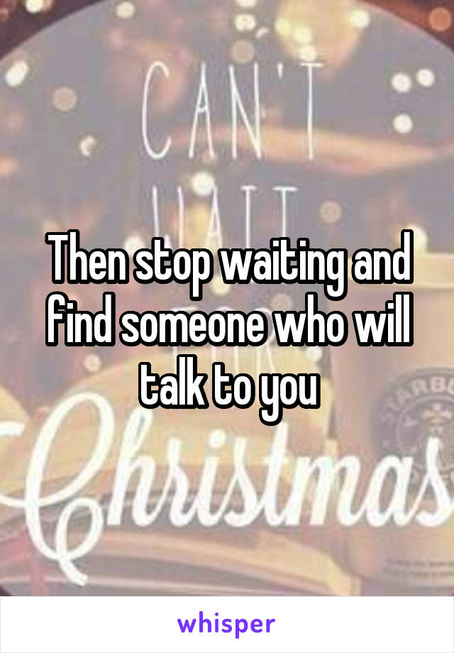 Then stop waiting and find someone who will talk to you