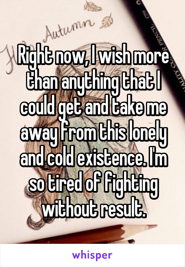 Right now, I wish more than anything that I could get and take me away from this lonely and cold existence. I'm so tired of fighting without result.