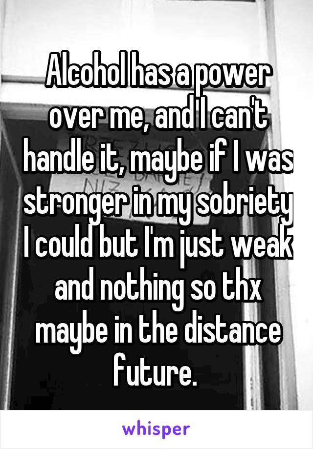 Alcohol has a power over me, and I can't handle it, maybe if I was stronger in my sobriety I could but I'm just weak and nothing so thx maybe in the distance future. 