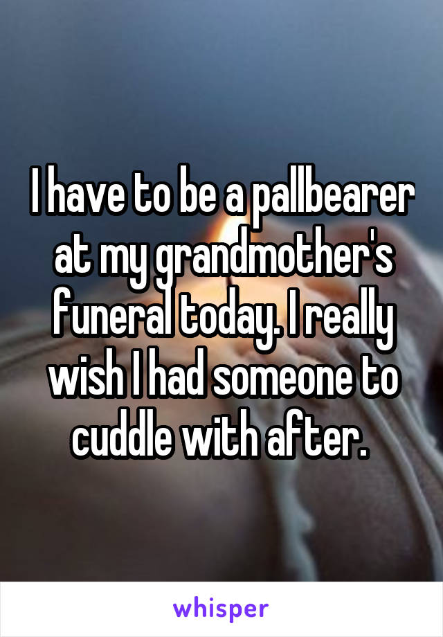 I have to be a pallbearer at my grandmother's funeral today. I really wish I had someone to cuddle with after. 