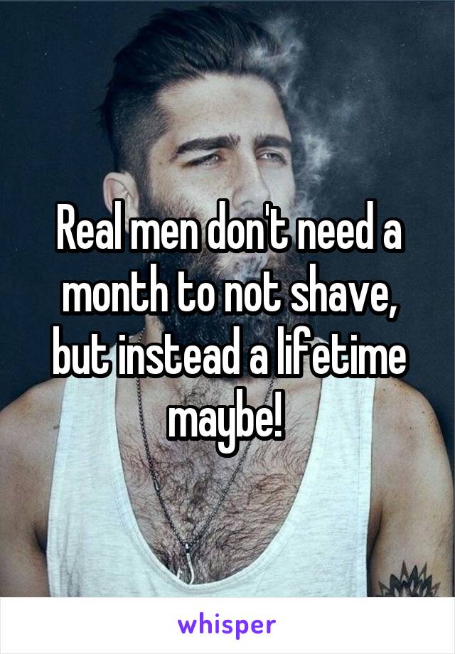 Real men don't need a month to not shave, but instead a lifetime maybe! 