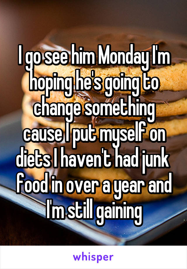 I go see him Monday I'm hoping he's going to change something cause I put myself on diets I haven't had junk  food in over a year and I'm still gaining