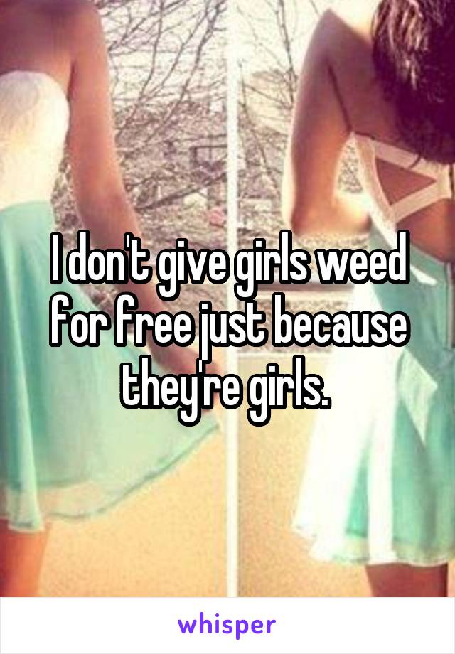 I don't give girls weed for free just because they're girls. 