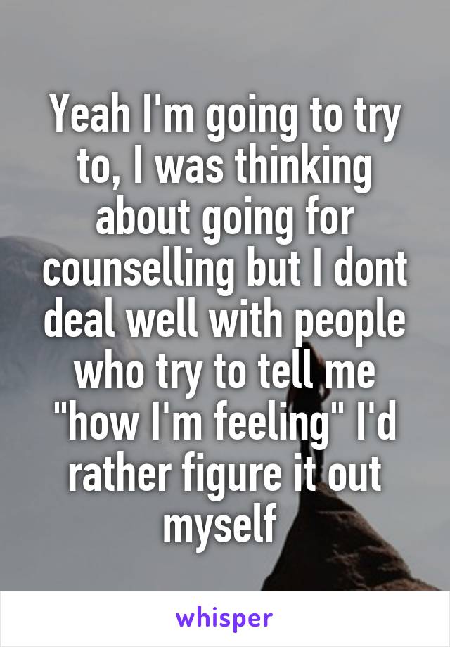 Yeah I'm going to try to, I was thinking about going for counselling but I dont deal well with people who try to tell me "how I'm feeling" I'd rather figure it out myself 