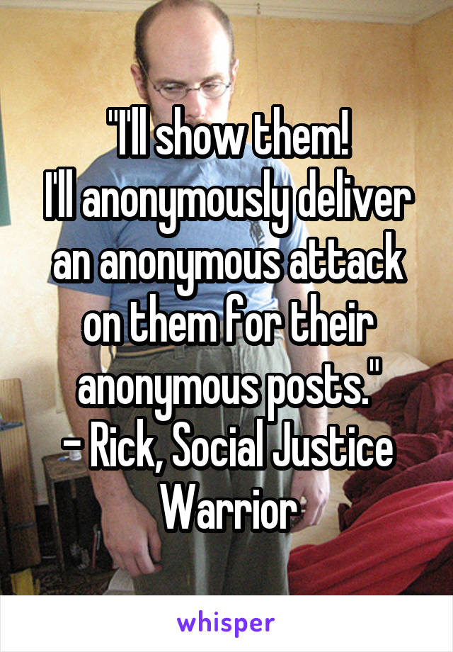 "I'll show them!
I'll anonymously deliver an anonymous attack on them for their anonymous posts."
- Rick, Social Justice Warrior