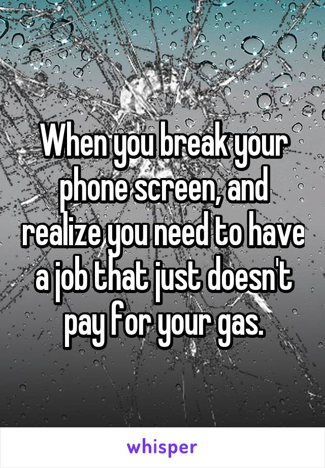 When you break your phone screen, and realize you need to have a job that just doesn't pay for your gas.