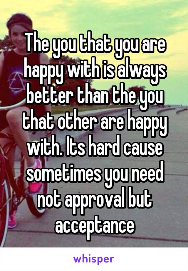 The you that you are happy with is always better than the you that other are happy with. Its hard cause sometimes you need not approval but acceptance