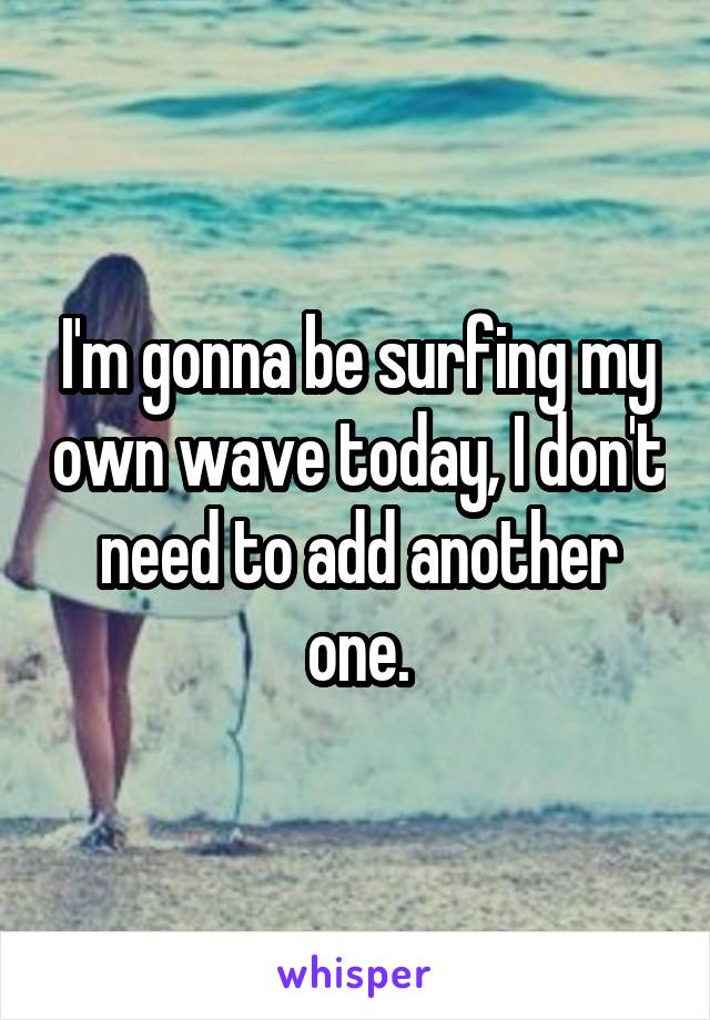 I'm gonna be surfing my own wave today, I don't need to add another one.