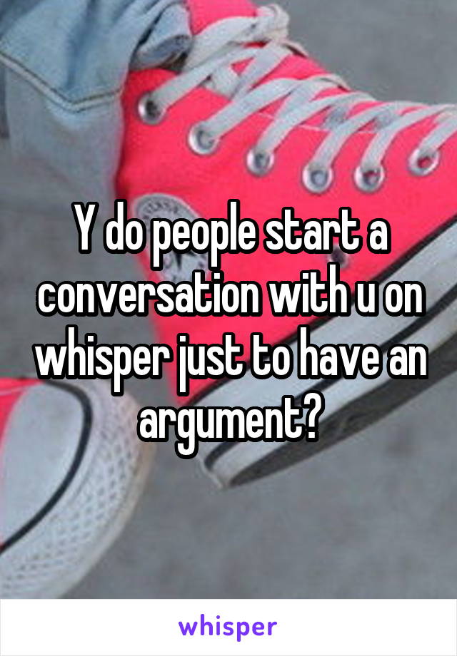Y do people start a conversation with u on whisper just to have an argument?