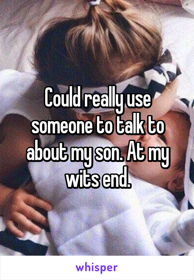 Could really use someone to talk to about my son. At my wits end.