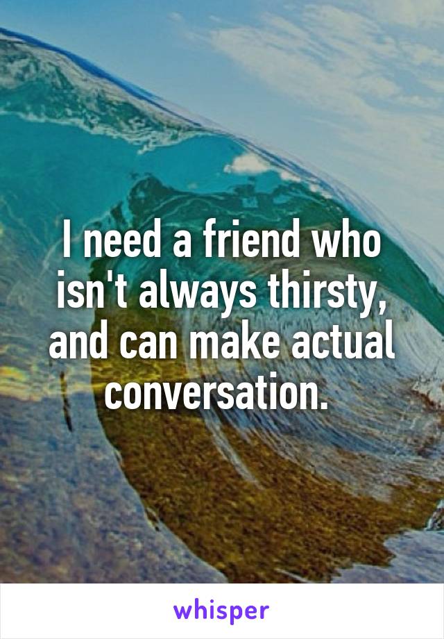 I need a friend who isn't always thirsty, and can make actual conversation. 