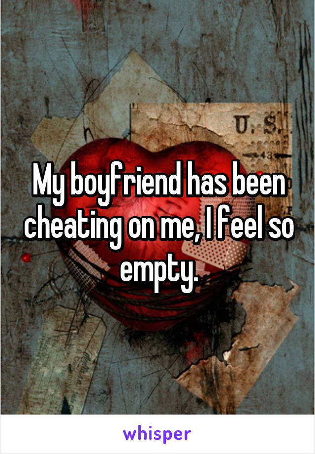 My boyfriend has been cheating on me, I feel so empty.