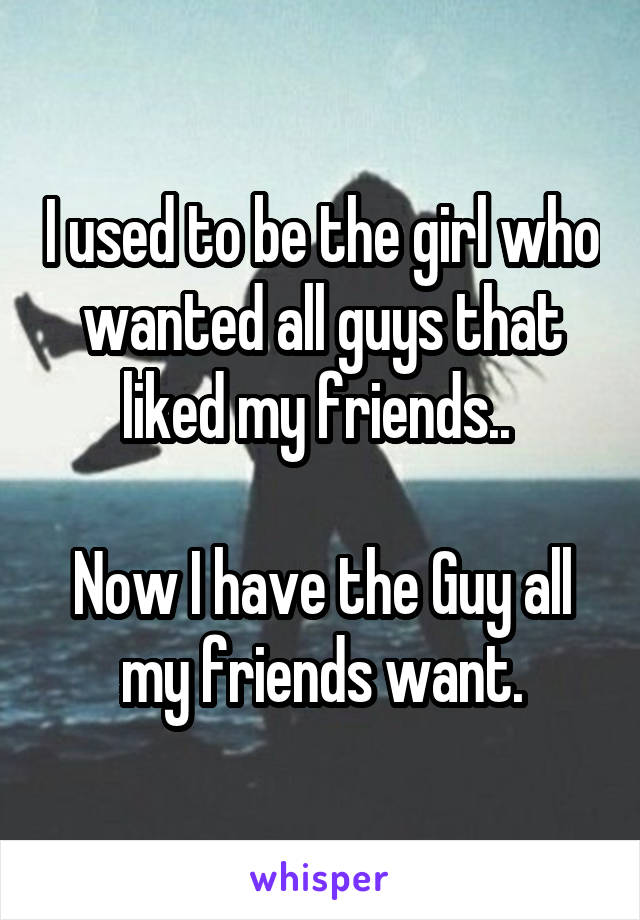 I used to be the girl who wanted all guys that liked my friends.. 

Now I have the Guy all my friends want.