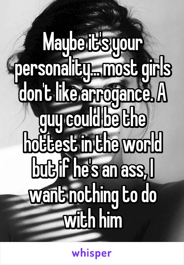 Maybe it's your personality... most girls don't like arrogance. A guy could be the hottest in the world but if he's an ass, I want nothing to do with him