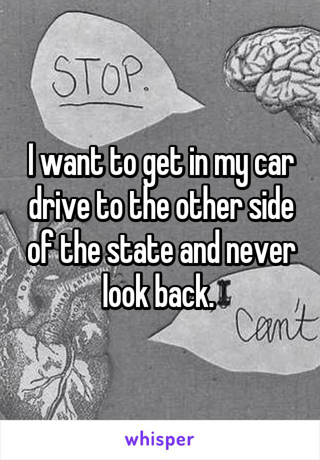 I want to get in my car drive to the other side of the state and never look back. 