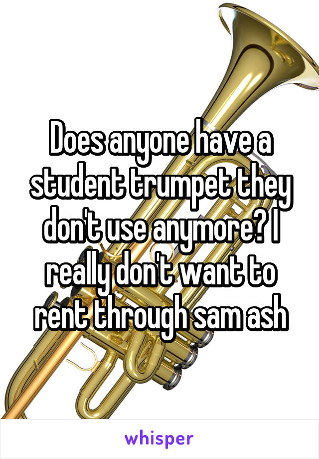 Does anyone have a student trumpet they don't use anymore? I really don't want to rent through sam ash
