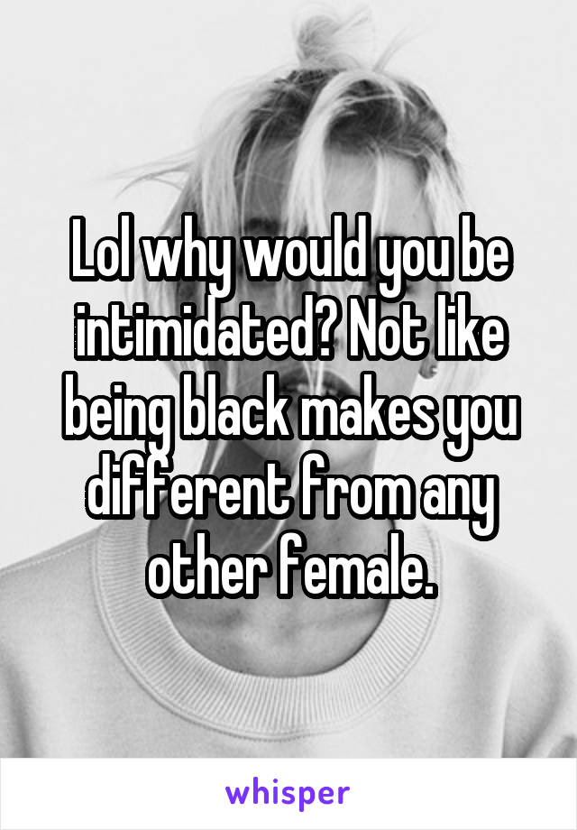 Lol why would you be intimidated? Not like being black makes you different from any other female.
