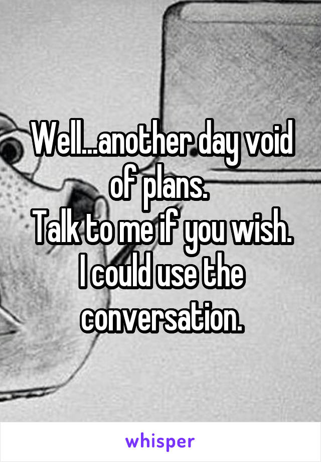 Well...another day void of plans. 
Talk to me if you wish. I could use the conversation.
