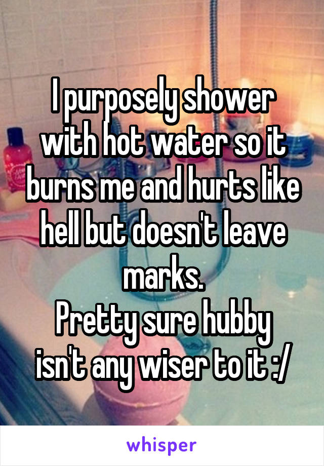 I purposely shower with hot water so it burns me and hurts like hell but doesn't leave marks.
Pretty sure hubby isn't any wiser to it :/