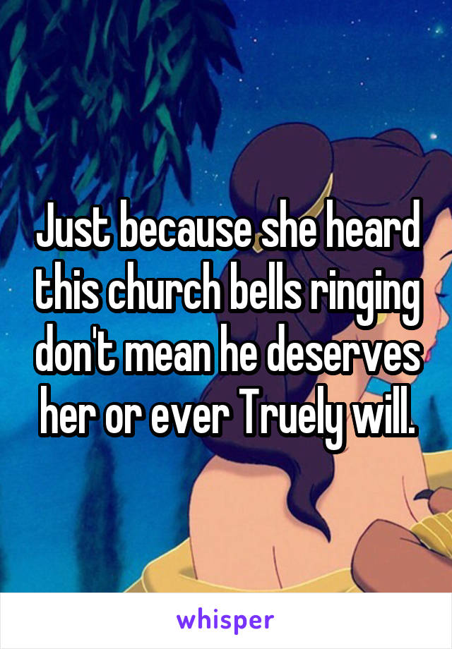 Just because she heard this church bells ringing don't mean he deserves her or ever Truely will.