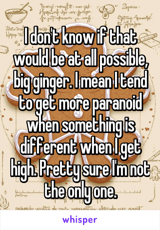I don't know if that would be at all possible, big ginger. I mean I tend to get more paranoid when something is different when I get high. Pretty sure I'm not the only one.
