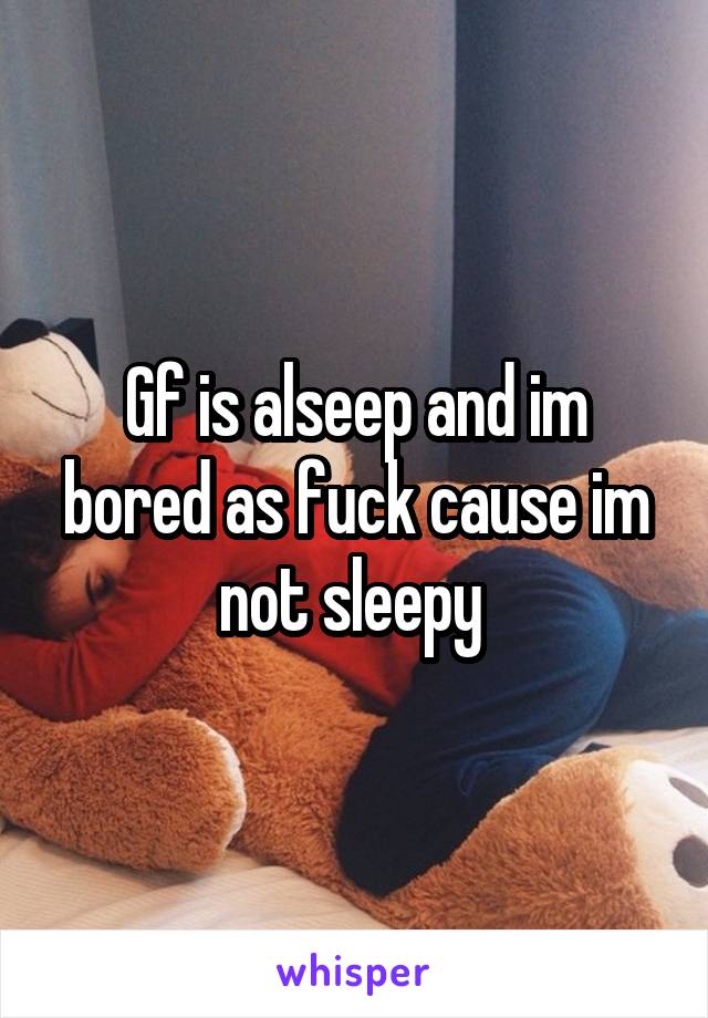 Gf is alseep and im bored as fuck cause im not sleepy 