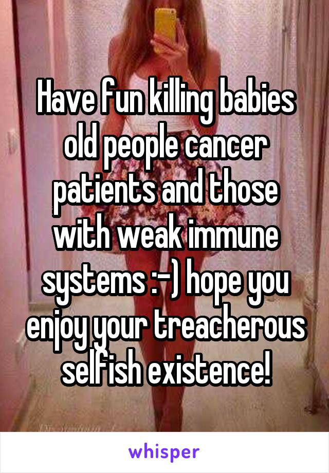 Have fun killing babies old people cancer patients and those with weak immune systems :-) hope you enjoy your treacherous selfish existence!