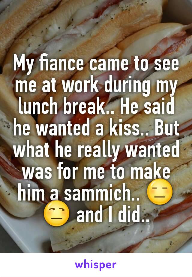My fiance came to see me at work during my lunch break.. He said he wanted a kiss.. But what he really wanted was for me to make him a sammich.. 😑😒 and I did..