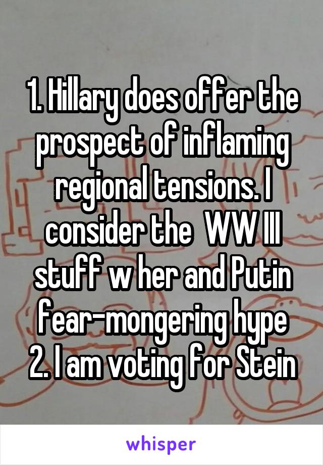 1. Hillary does offer the prospect of inflaming regional tensions. I consider the  WW III stuff w her and Putin fear-mongering hype
2. I am voting for Stein