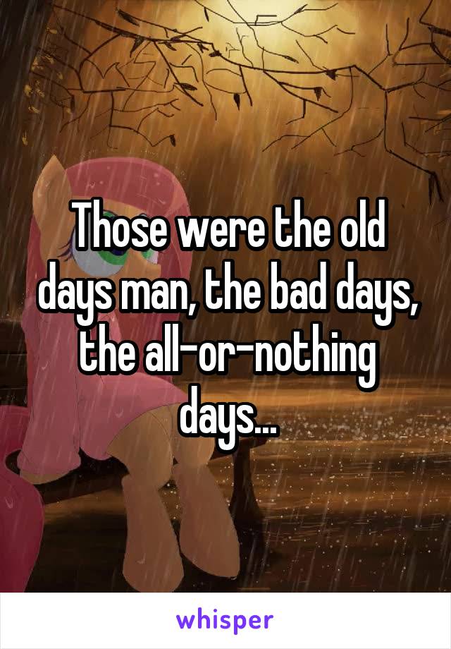 Those were the old days man, the bad days, the all-or-nothing days...