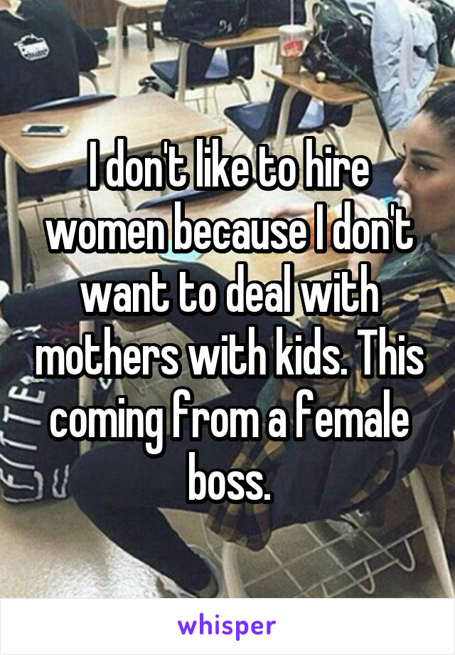 I don't like to hire women because I don't want to deal with mothers with kids. This coming from a female boss.