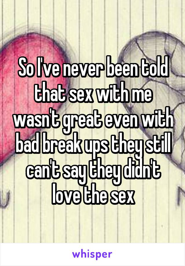 So I've never been told that sex with me wasn't great even with bad break ups they still can't say they didn't love the sex