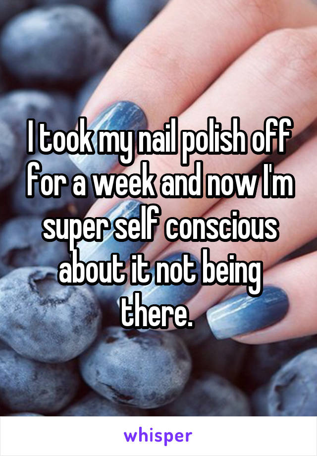 I took my nail polish off for a week and now I'm super self conscious about it not being there. 