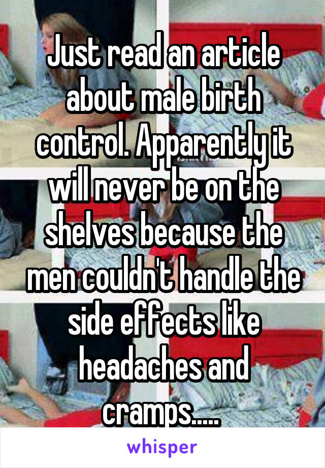 Just read an article about male birth control. Apparently it will never be on the shelves because the men couldn't handle the side effects like headaches and cramps..... 