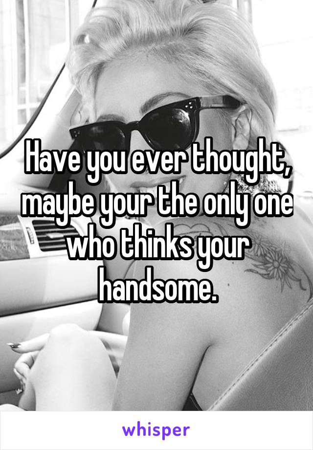 Have you ever thought, maybe your the only one who thinks your handsome.