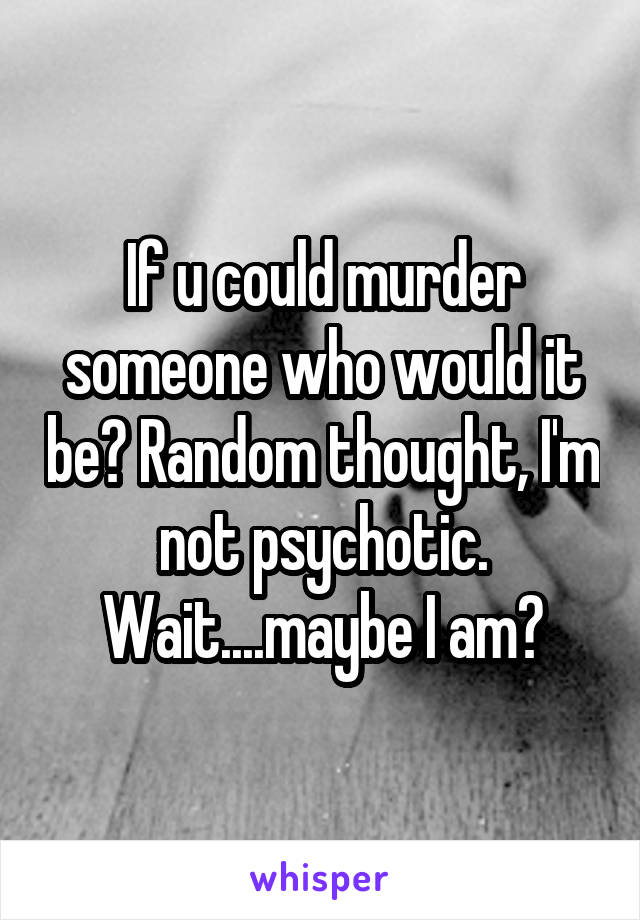 If u could murder someone who would it be? Random thought, I'm not psychotic. Wait....maybe I am?