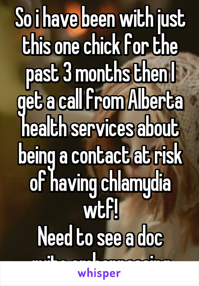 So i have been with just this one chick for the past 3 months then I get a call from Alberta health services about being a contact at risk of having chlamydia wtf!
Need to see a doc quite embarrassing