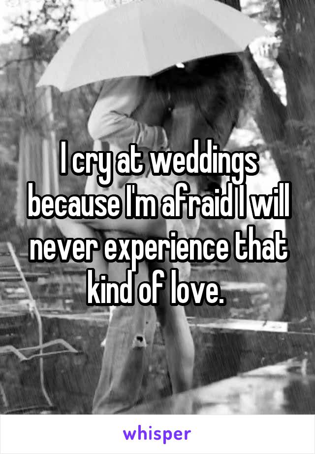 I cry at weddings because I'm afraid I will never experience that kind of love. 
