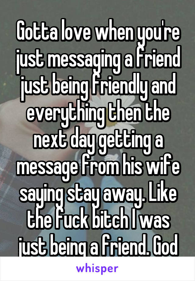 Gotta love when you're just messaging a friend just being friendly and everything then the next day getting a message from his wife saying stay away. Like the fuck bitch I was just being a friend. God