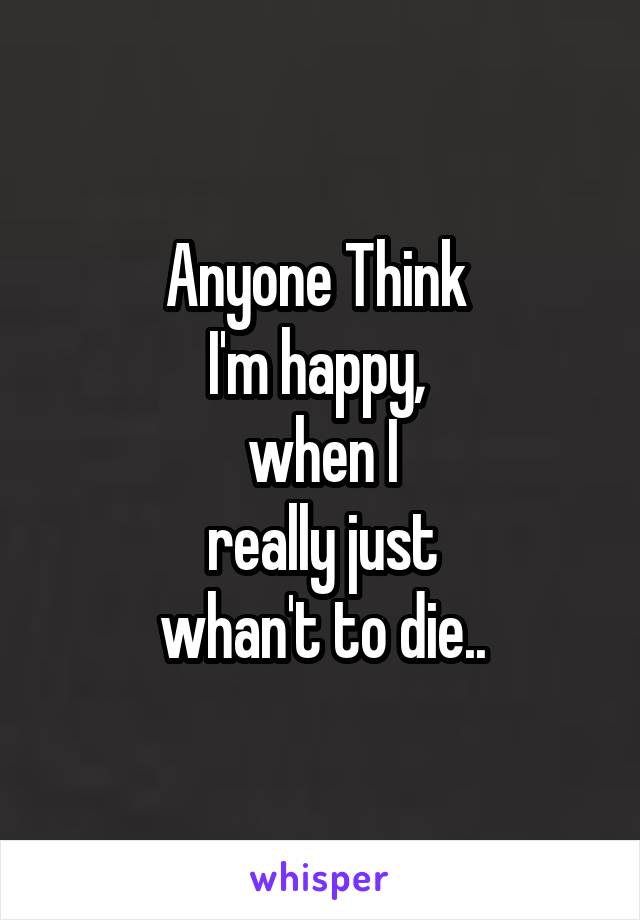 Anyone Think 
I'm happy, 
when I
 really just 
whan't to die..
