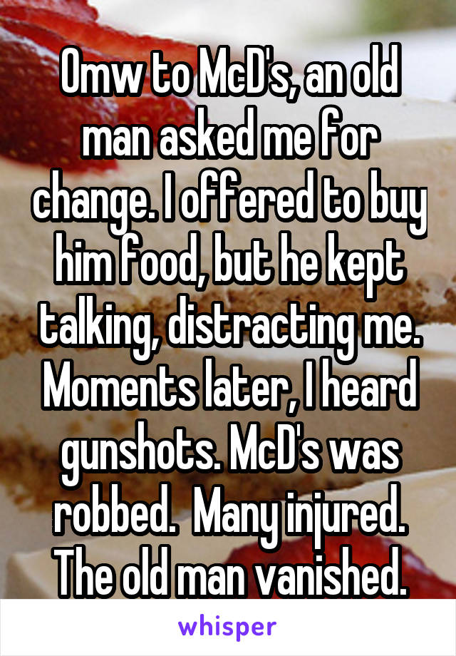 Omw to McD's, an old man asked me for change. I offered to buy him food, but he kept talking, distracting me. Moments later, I heard gunshots. McD's was robbed.  Many injured. The old man vanished.