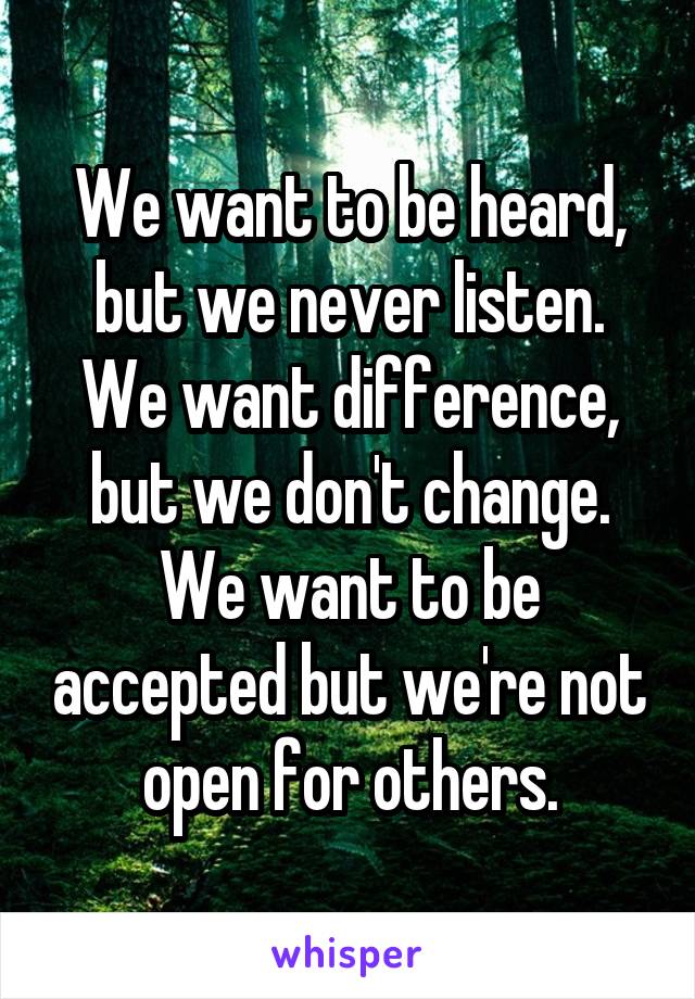 We want to be heard, but we never listen. We want difference, but we don't change. We want to be accepted but we're not open for others.