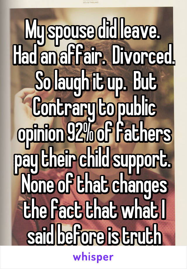 My spouse did leave.  Had an affair.  Divorced.  So laugh it up.  But Contrary to public opinion 92% of fathers pay their child support.  None of that changes the fact that what I said before is truth