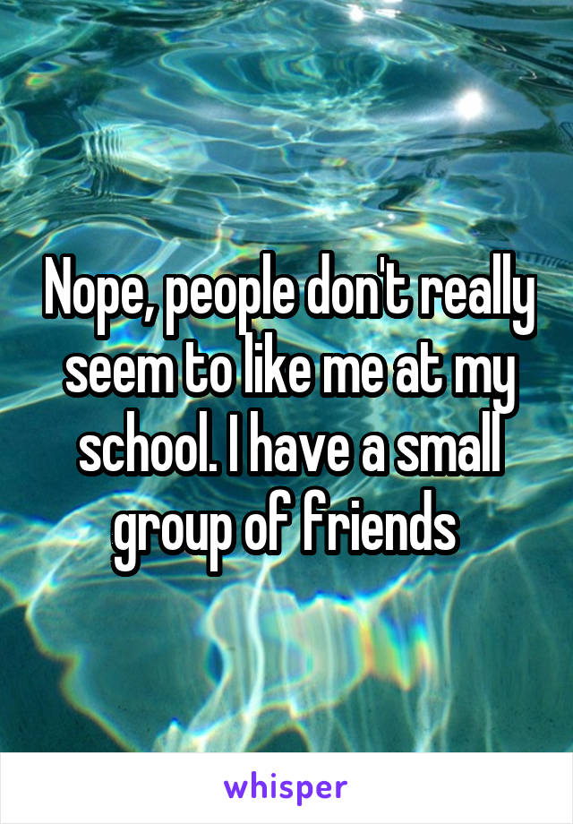Nope, people don't really seem to like me at my school. I have a small group of friends 