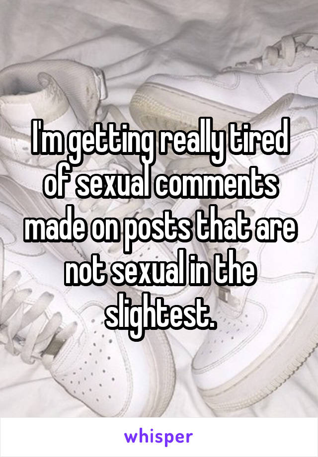 I'm getting really tired of sexual comments made on posts that are not sexual in the slightest.